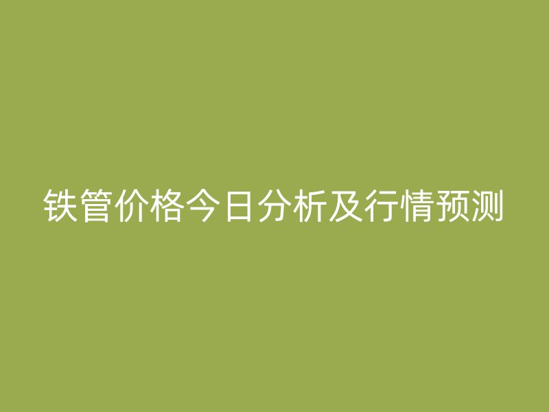 鐵管價(jià)格今日分析及行情預(yù)測(cè)