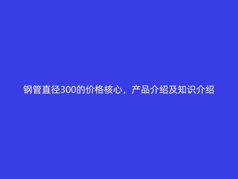 鋼管直徑300的價(jià)格核心，產(chǎn)品介紹及知識(shí)介紹