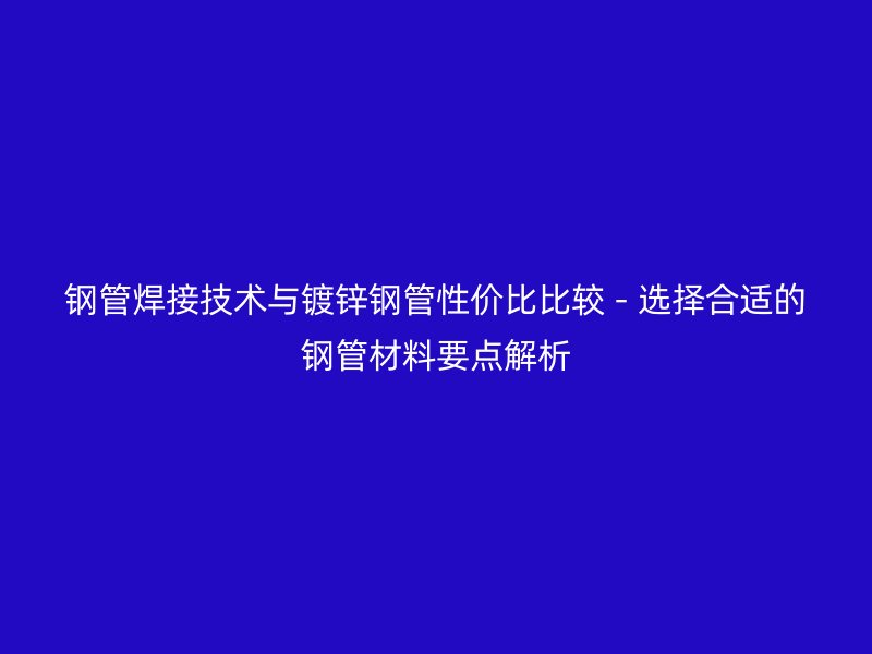 鋼管焊接技術(shù)與鍍鋅鋼管性價(jià)比比較 - 選擇合適的鋼管材料要點(diǎn)解析