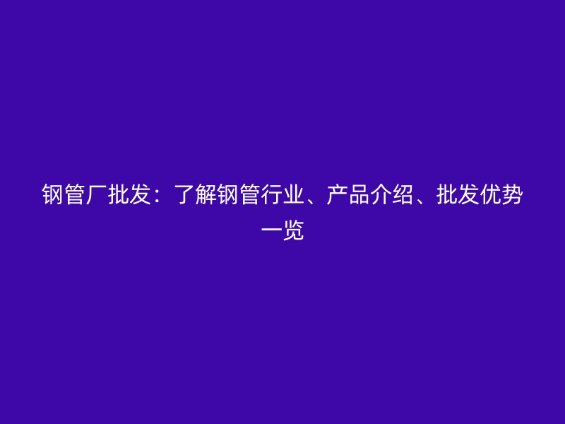 鋼管廠批發(fā)：了解鋼管行業(yè)、產(chǎn)品介紹、批發(fā)優(yōu)勢(shì)一覽
