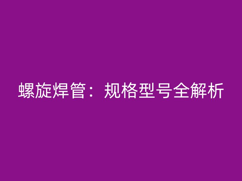 螺旋焊管：規(guī)格型號全解析