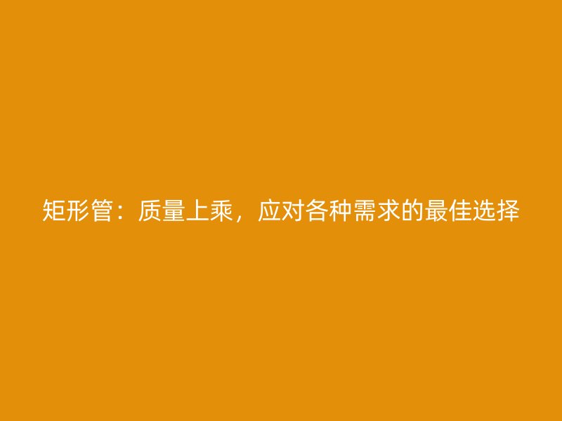 矩形管：質(zhì)量上乘，應(yīng)對(duì)各種需求的最佳選擇