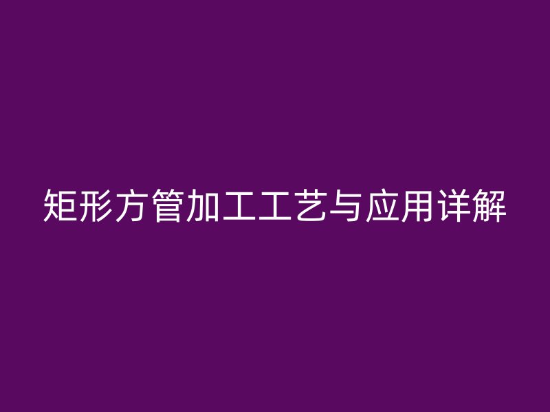 矩形方管加工工藝與應(yīng)用詳解