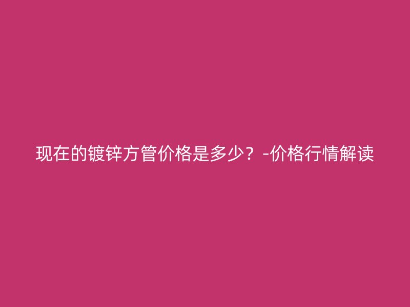 現(xiàn)在的鍍鋅方管價(jià)格是多少？-價(jià)格行情解讀