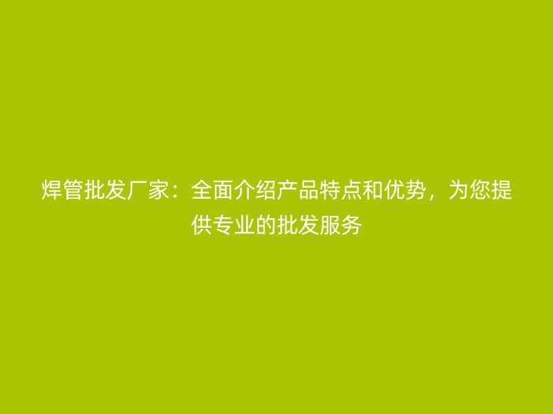 焊管批發(fā)廠家：全面介紹產(chǎn)品特點(diǎn)和優(yōu)勢(shì)，為您提供專業(yè)的批發(fā)服務(wù)