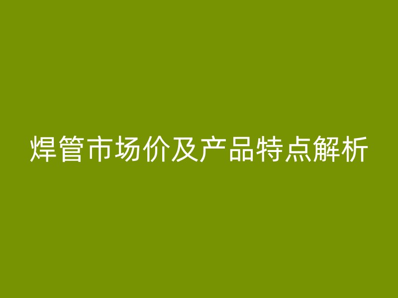 焊管市場(chǎng)價(jià)及產(chǎn)品特點(diǎn)解析