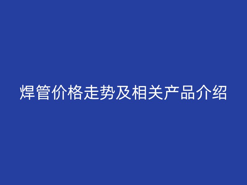 焊管價格走勢及相關(guān)產(chǎn)品介紹