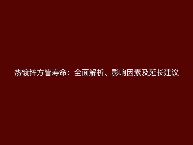 熱鍍鋅方管壽命：全面解析、影響因素及延長(zhǎng)建議