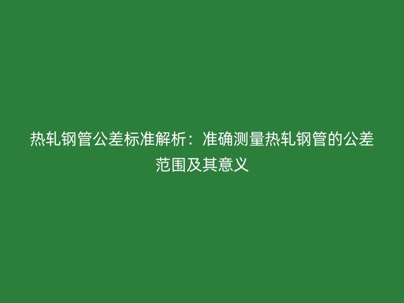 熱軋鋼管公差標準解析:準確測量熱軋鋼管的公差范圍及其意義