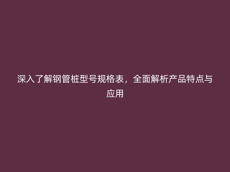 深入了解鋼管樁型號規(guī)格表，全面解析產(chǎn)品特點與應(yīng)用