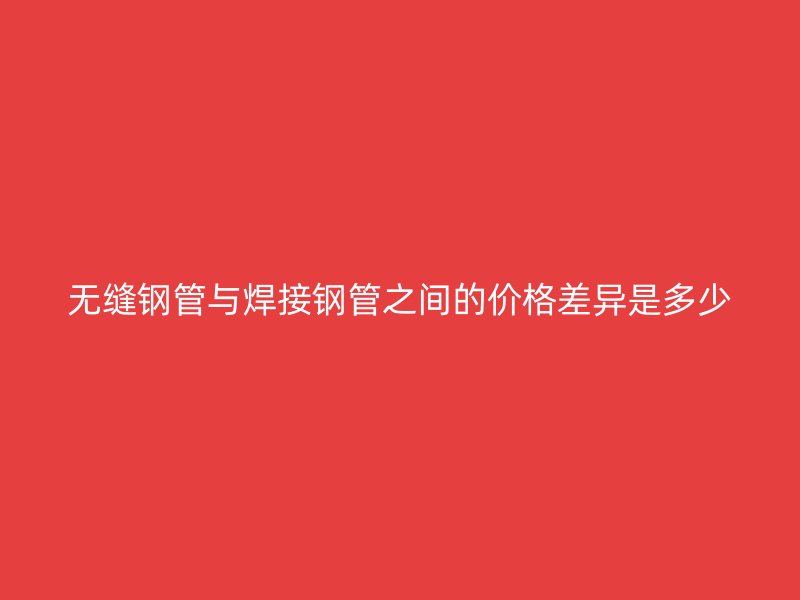 無縫鋼管與焊接鋼管之間的價格差異是多少