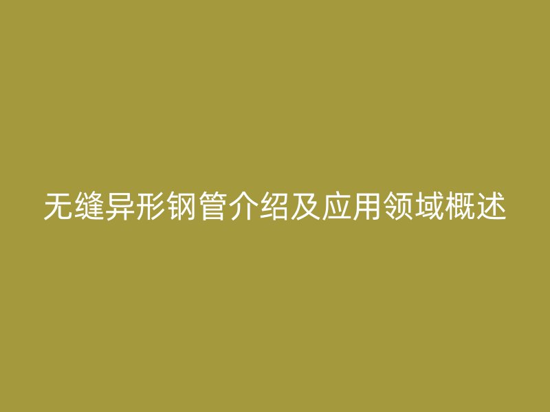 無縫異形鋼管介紹及應(yīng)用領(lǐng)域概述