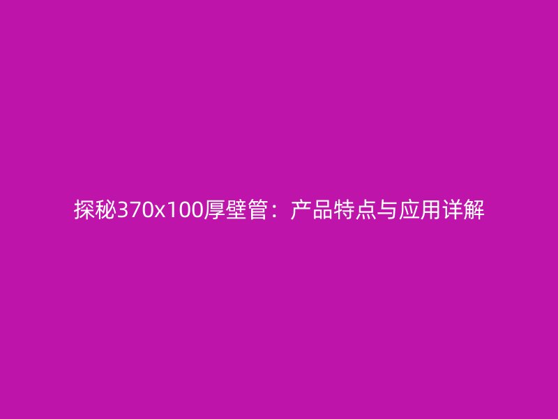 探秘370x100厚壁管：產(chǎn)品特點(diǎn)與應(yīng)用詳解