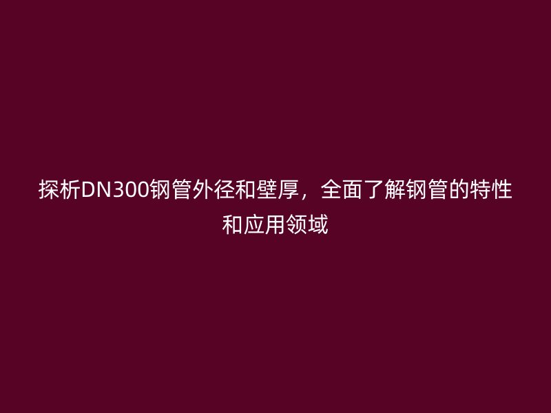 探析DN300鋼管外徑和壁厚，全面了解鋼管的特性和應(yīng)用領(lǐng)域