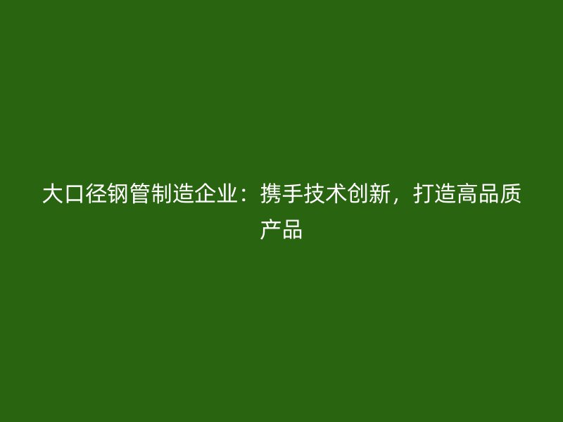 大口徑鋼管制造企業(yè)：攜手技術(shù)創(chuàng)新，打造高品質(zhì)產(chǎn)品