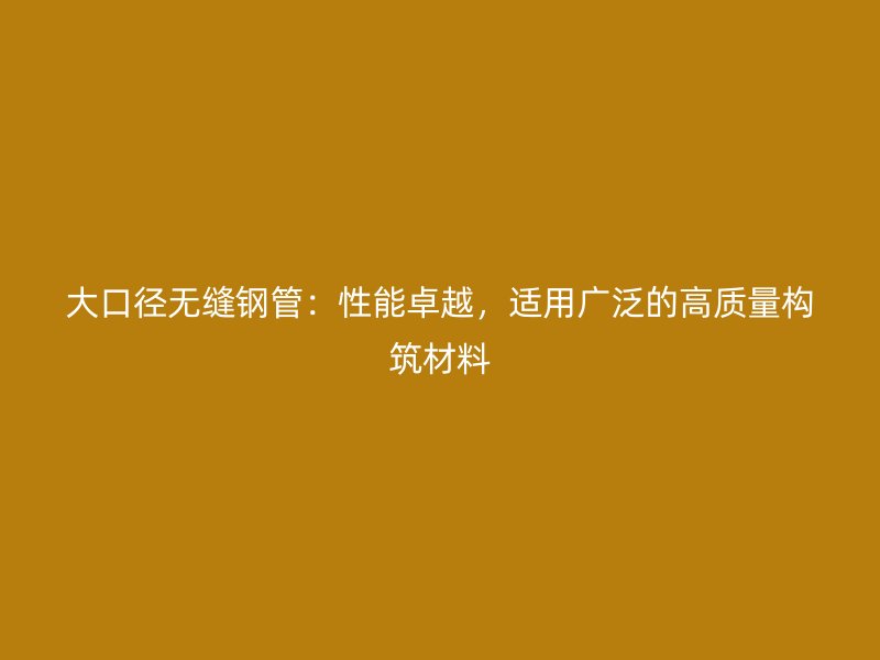 大口徑無縫鋼管：性能卓越，適用廣泛的高質(zhì)量構(gòu)筑材料