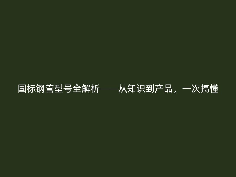 國標(biāo)鋼管型號(hào)全解析——從知識(shí)到產(chǎn)品，一次搞懂