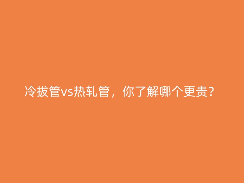 冷拔管vs熱軋管，你了解哪個(gè)更貴？