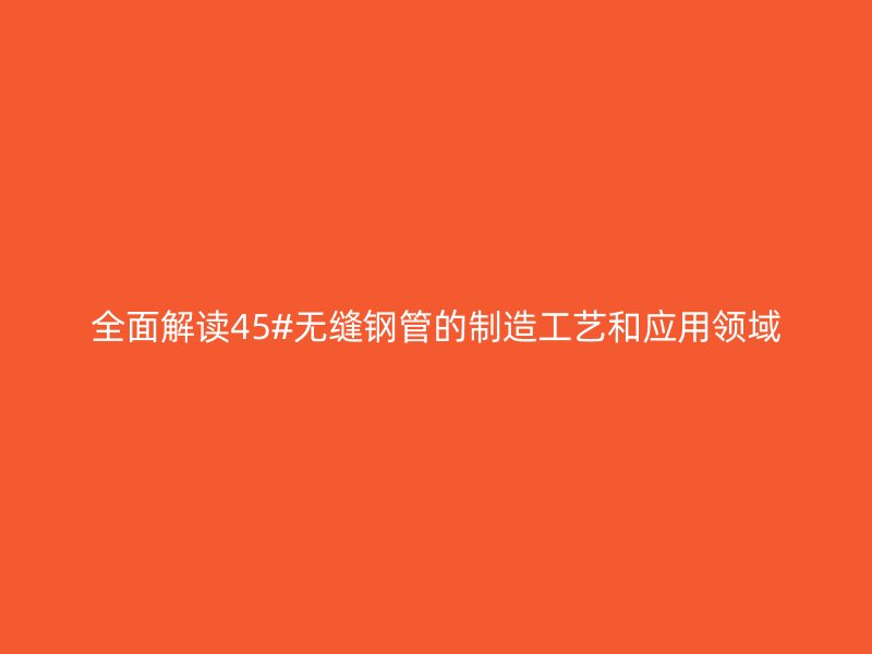 全面解讀45#無(wú)縫鋼管的制造工藝和應(yīng)用領(lǐng)域