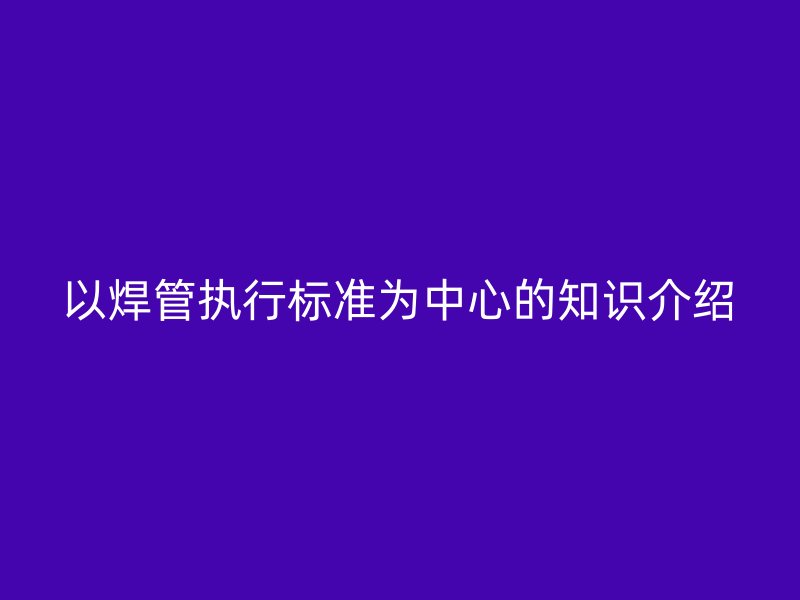以焊管執(zhí)行標(biāo)準(zhǔn)為中心的知識(shí)介紹