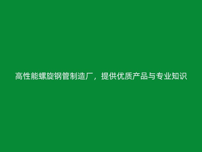 高性能螺旋鋼管制造廠，提供優(yōu)質(zhì)產(chǎn)品與專業(yè)知識