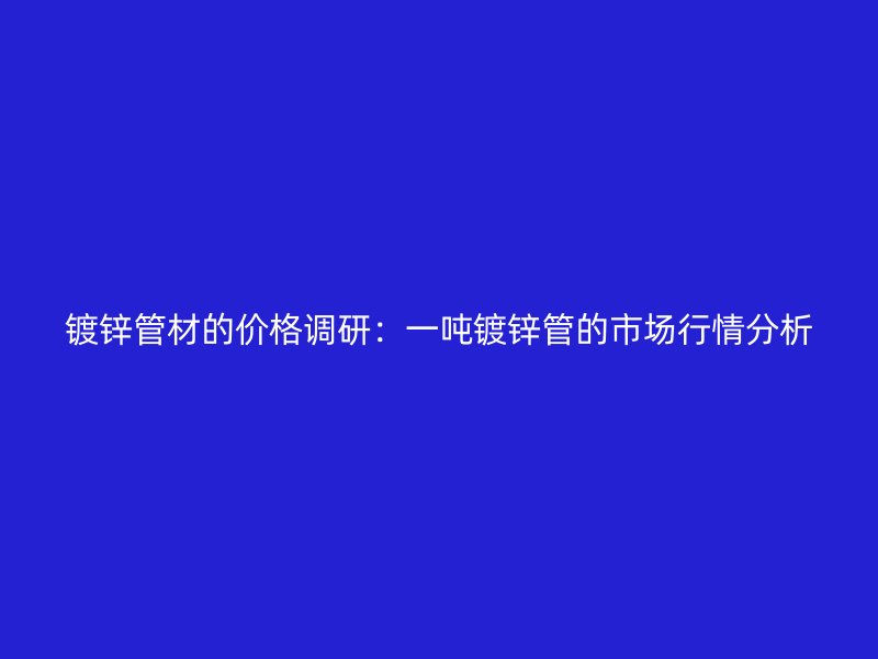 鍍鋅管材的價格調研：一噸鍍鋅管的市場行情分析