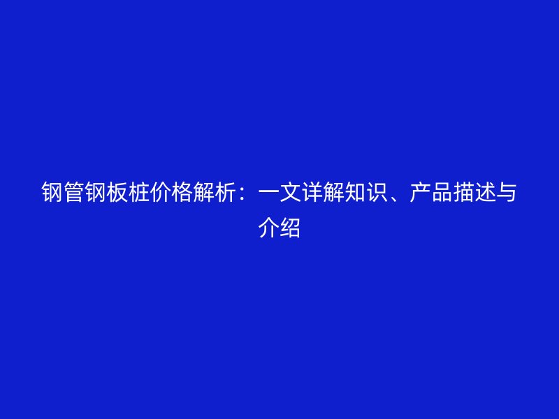 鋼管鋼板樁價格解析：一文詳解知識、產(chǎn)品描述與介紹