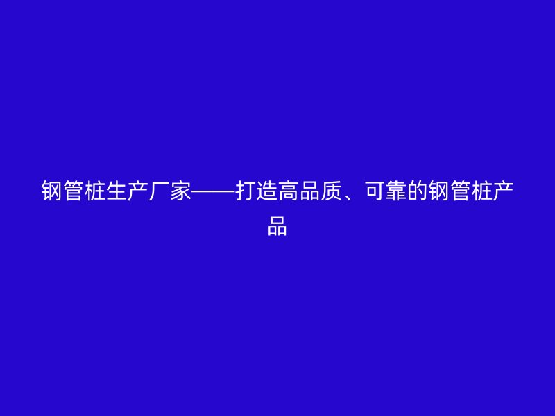 鋼管樁生產(chǎn)廠家——打造高品質(zhì)、可靠的鋼管樁產(chǎn)品