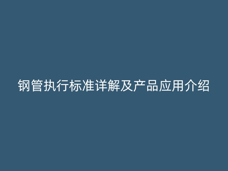 鋼管執(zhí)行標(biāo)準詳解及產(chǎn)品應(yīng)用介紹