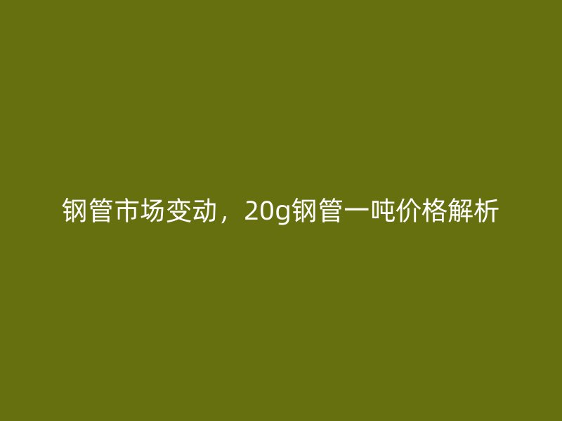 鋼管市場變動，20g鋼管一噸價格解析
