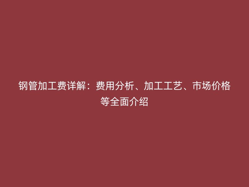 鋼管加工費詳解：費用分析、加工工藝、市場價格等全面介紹