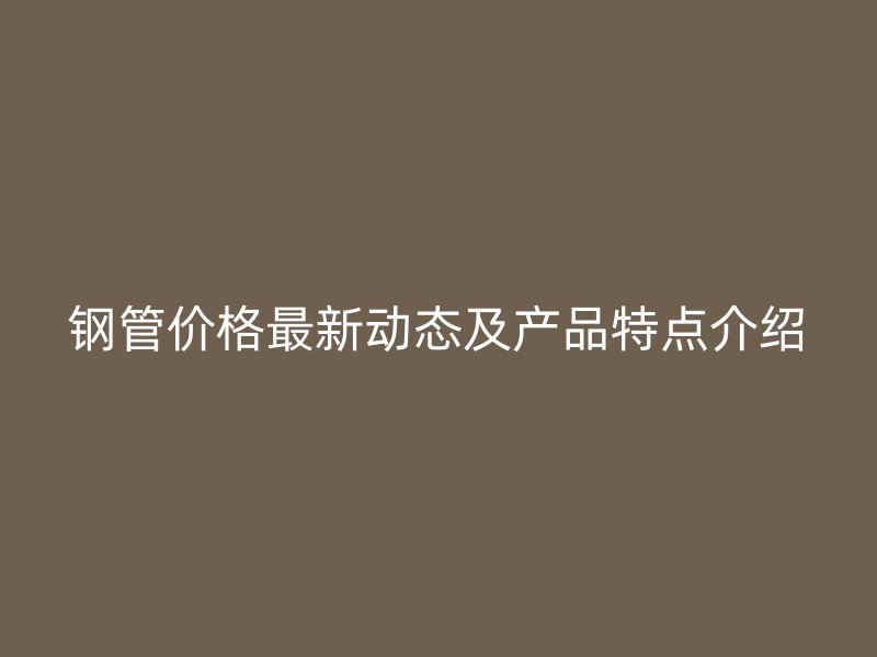 鋼管價(jià)格最新動(dòng)態(tài)及產(chǎn)品特點(diǎn)介紹