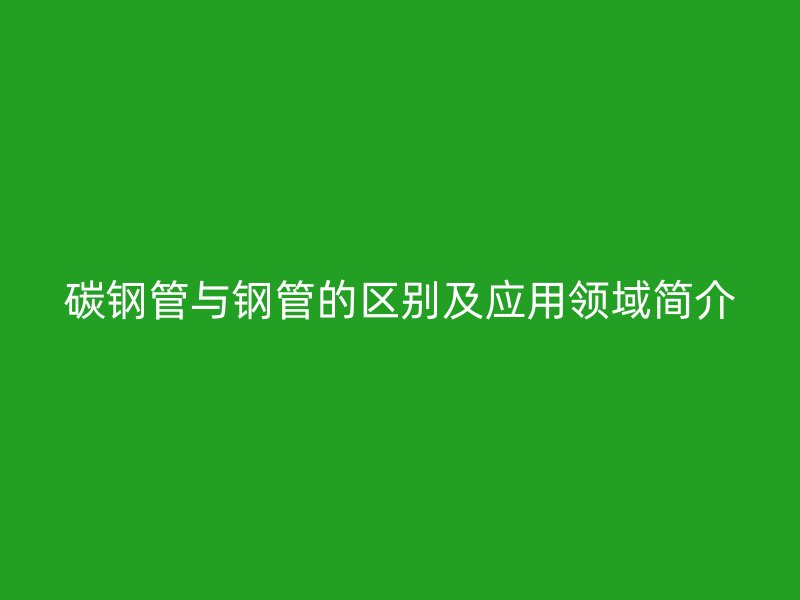 碳鋼管與鋼管的區(qū)別及應用領域簡介