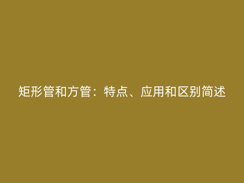 矩形管和方管：特點(diǎn)、應(yīng)用和區(qū)別簡(jiǎn)述