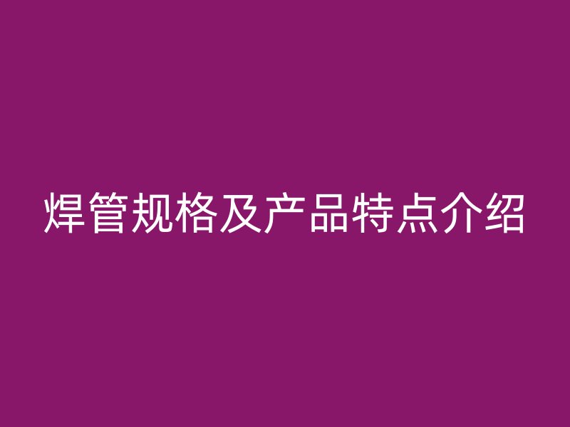 焊管規(guī)格及產(chǎn)品特點(diǎn)介紹