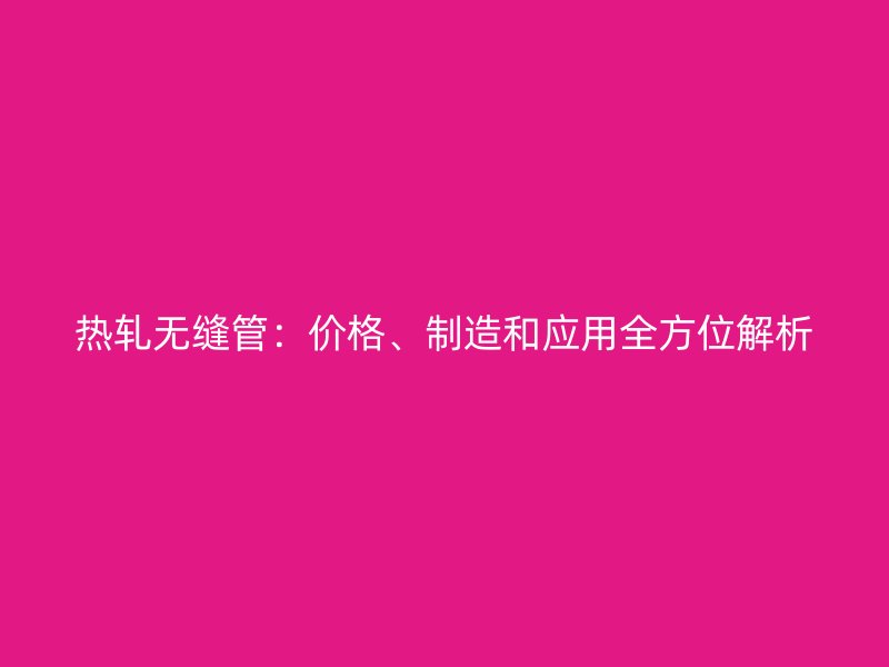 熱軋無(wú)縫管：價(jià)格、制造和應(yīng)用全方位解析