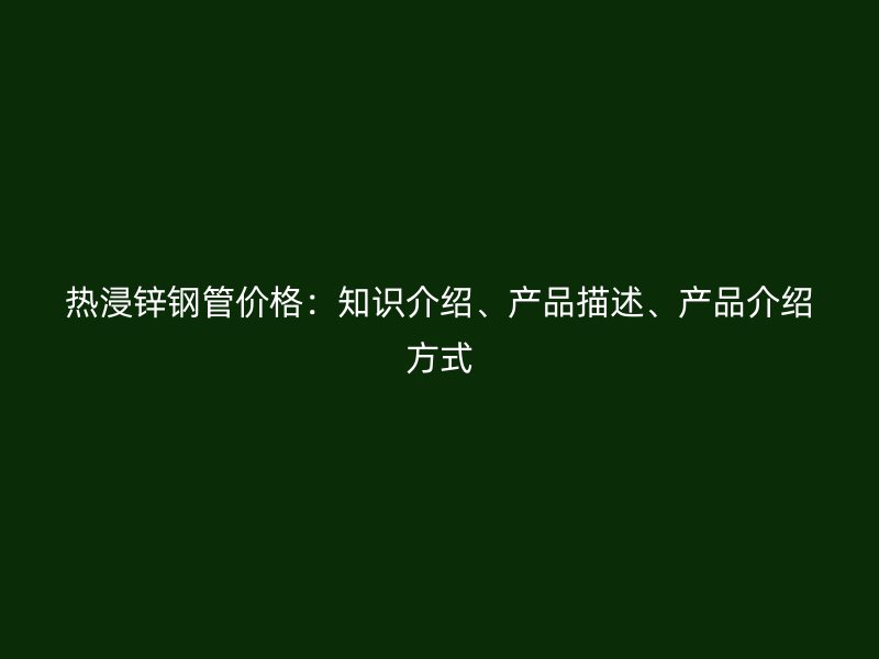熱浸鋅鋼管價格：知識介紹、產(chǎn)品描述、產(chǎn)品介紹方式