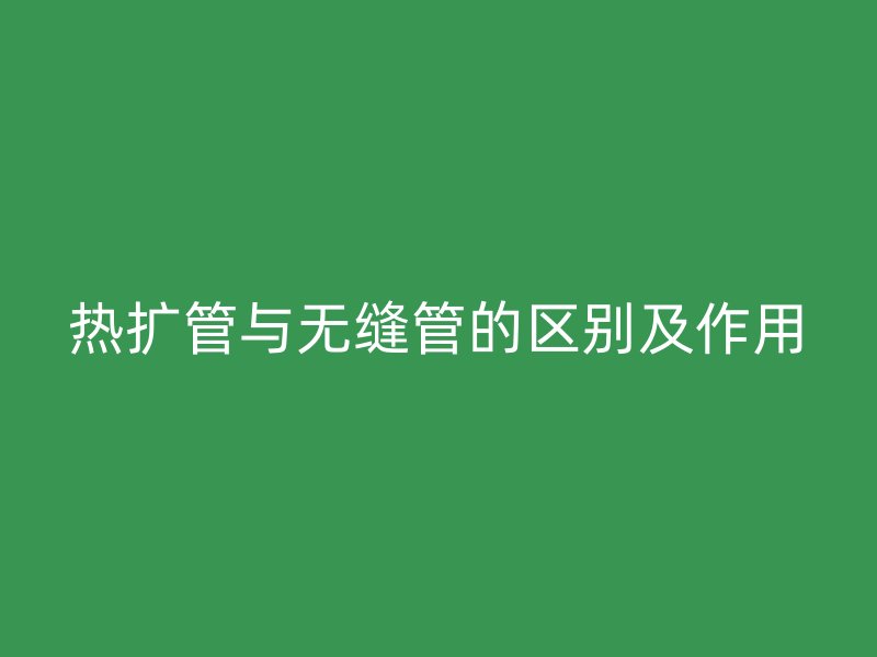 熱擴(kuò)管與無縫管的區(qū)別及作用