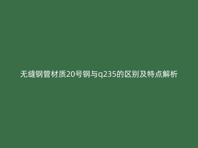 無縫鋼管材質(zhì)20號(hào)鋼與q235的區(qū)別及特點(diǎn)解析