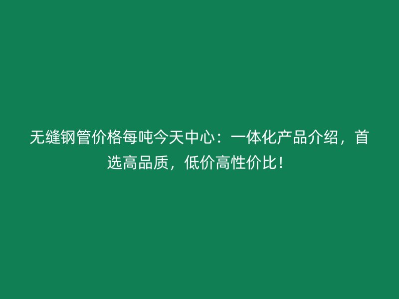 無縫鋼管價(jià)格每噸今天中心：一體化產(chǎn)品介紹，首選高品質(zhì)，低價(jià)高性價(jià)比！