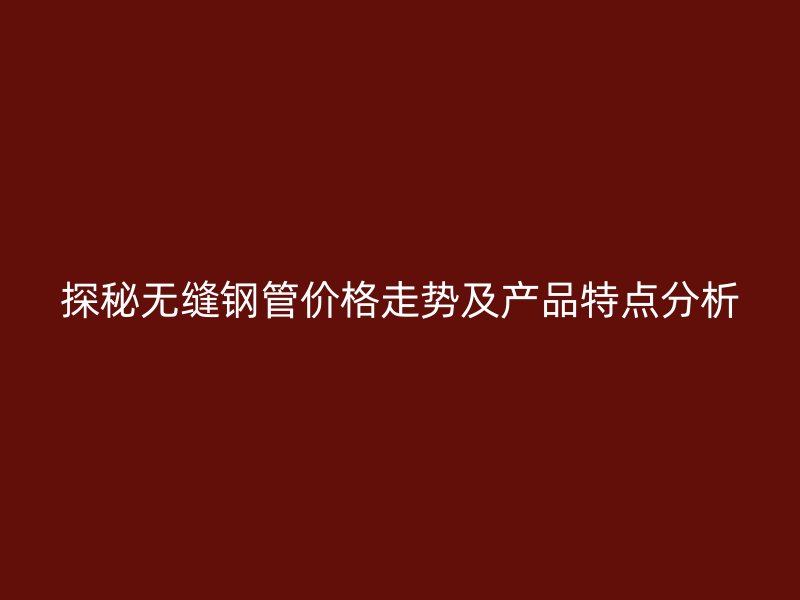 探秘?zé)o縫鋼管價(jià)格走勢(shì)及產(chǎn)品特點(diǎn)分析