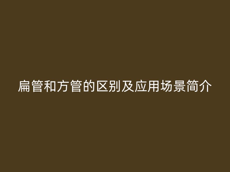 扁管和方管的區(qū)別及應(yīng)用場景簡介