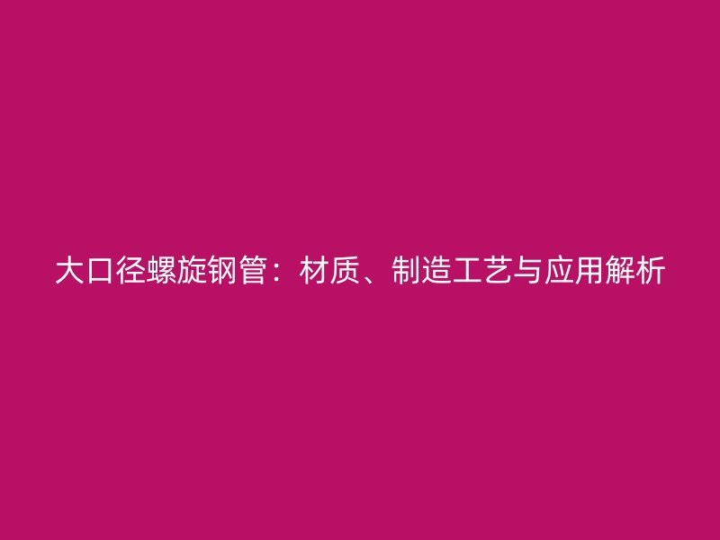 大口徑螺旋鋼管：材質(zhì)、制造工藝與應(yīng)用解析