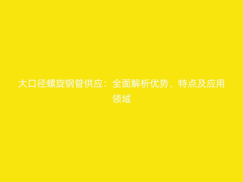 大口徑螺旋鋼管供應(yīng)：全面解析優(yōu)勢、特點及應(yīng)用領(lǐng)域