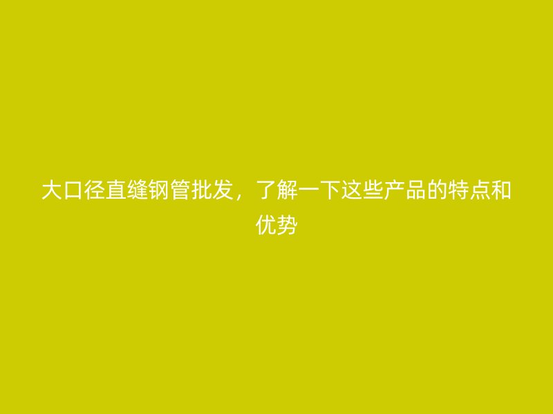 大口徑直縫鋼管批發(fā)，了解一下這些產(chǎn)品的特點和優(yōu)勢