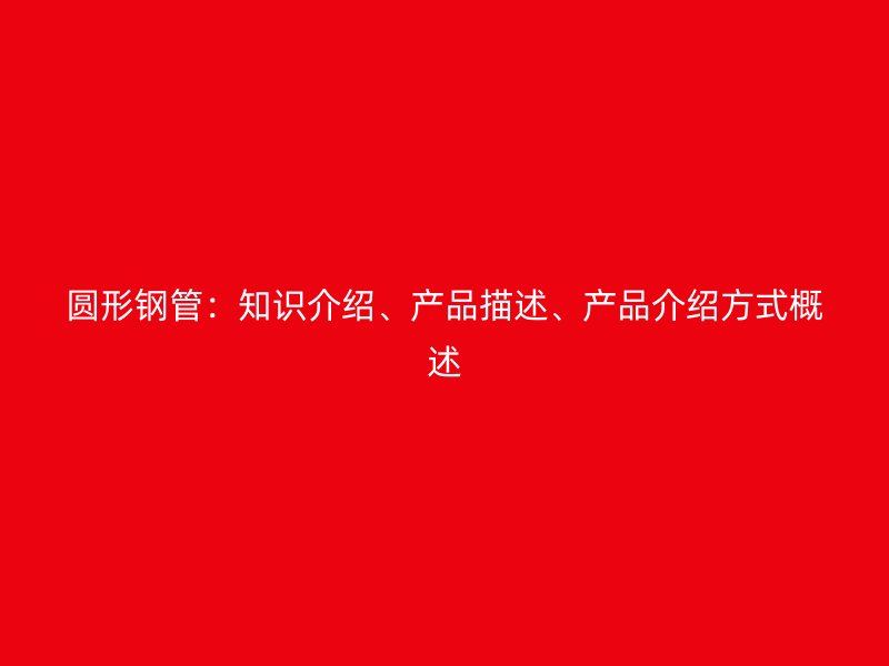 圓形鋼管：知識(shí)介紹、產(chǎn)品描述、產(chǎn)品介紹方式概述