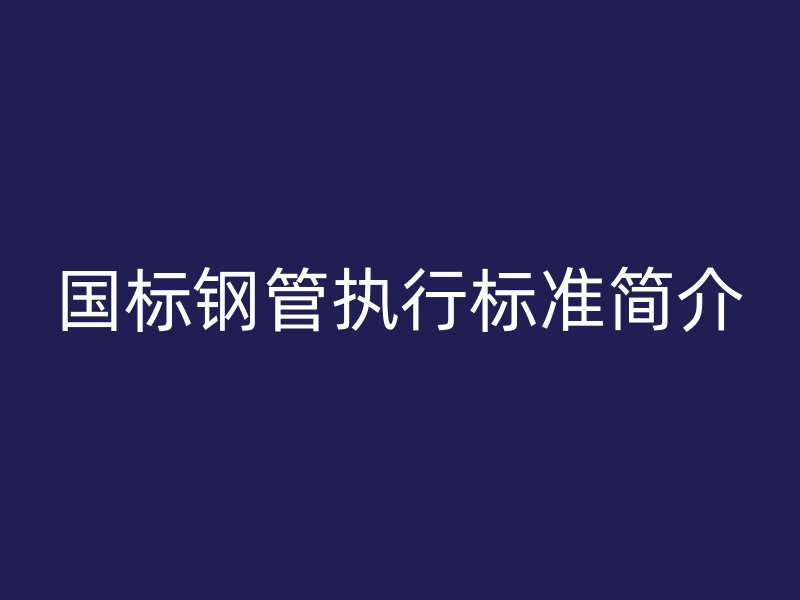 國標(biāo)鋼管執(zhí)行標(biāo)準(zhǔn)簡介
