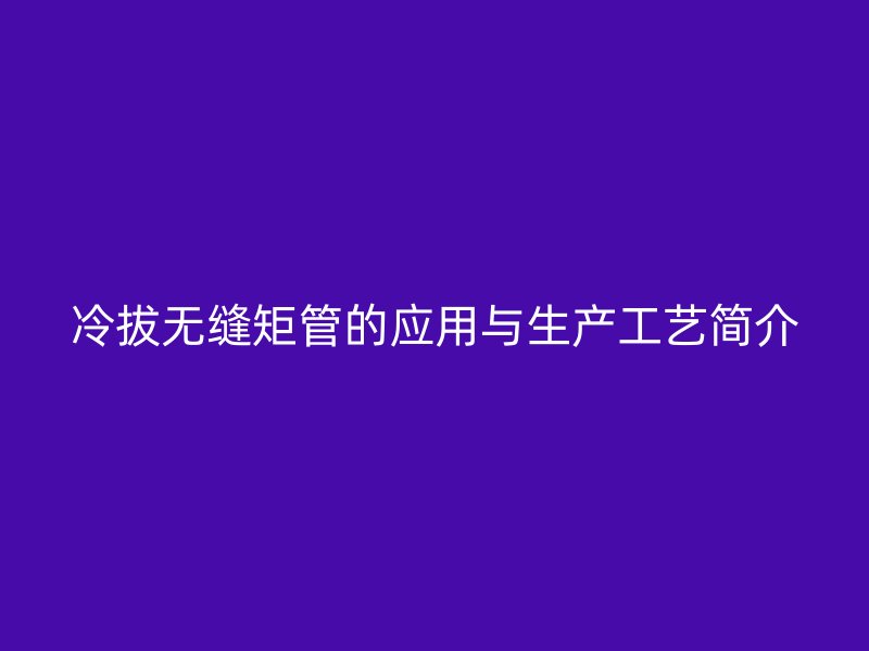 冷拔無縫矩管的應(yīng)用與生產(chǎn)工藝簡介