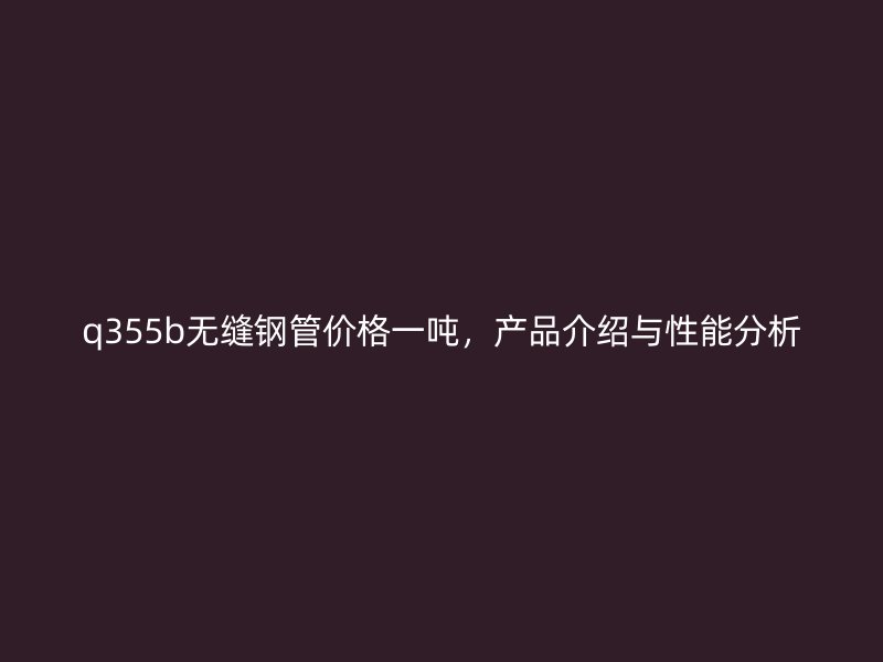 q355b無縫鋼管價格一噸，產(chǎn)品介紹與性能分析