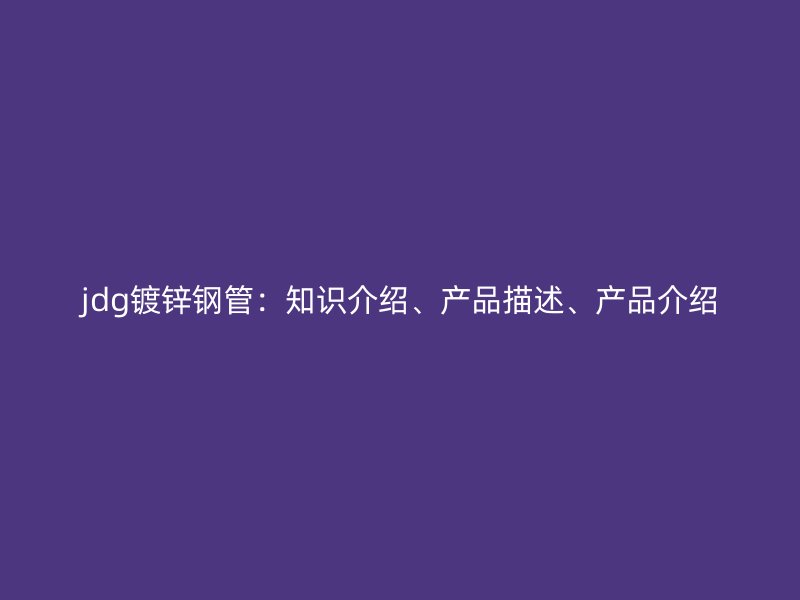 jdg鍍鋅鋼管：知識(shí)介紹、產(chǎn)品描述、產(chǎn)品介紹